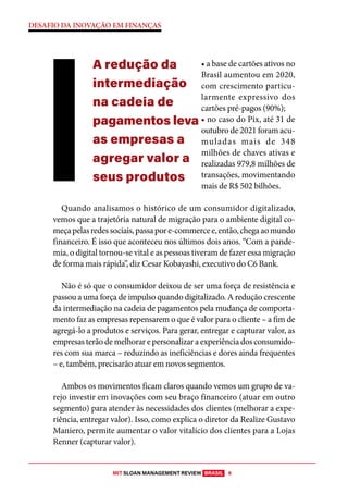MIT SLOAN MANAGEMENT REVIEW BRASIL 6
DESAFIO DA INOVAÇÃO EM FINANÇAS
• a base de cartões ativos no
Brasil aumentou em 2020,
com crescimento particu-
larmente expressivo dos
cartões pré-pagos (90%);
• no caso do Pix, até 31 de
outubro de 2021 foram acu-
muladas mais de 348
milhões de chaves ativas e
realizadas 979,8 milhões de
transações, movimentando
mais de R$ 502 bilhões.
Quando analisamos o histórico de um consumidor digitalizado,
vemos que a trajetória natural de migração para o ambiente digital co-
meçapelasredessociais,passapore-commercee,então,chegaaomundo
financeiro. É isso que aconteceu nos últimos dois anos. “Com a pande-
mia, o digital tornou-se vital e as pessoas tiveram de fazer essa migração
de forma mais rápida”, diz Cesar Kobayashi, executivo do C6 Bank.
Não é só que o consumidor deixou de ser uma força de resistência e
passou a uma força de impulso quando digitalizado. A redução crescente
da intermediação na cadeia de pagamentos pela mudança de comporta-
mento faz as empresas repensarem o que é valor para o cliente – a fim de
agregá-lo a produtos e serviços. Para gerar, entregar e capturar valor, as
empresas terão de melhorar e personalizar a experiência dos consumido-
res com sua marca – reduzindo as ineficiências e dores ainda frequentes
– e, também, precisarão atuar em novos segmentos.
Ambos os movimentos ficam claros quando vemos um grupo de va-
rejo investir em inovações com seu braço financeiro (atuar em outro
segmento) para atender às necessidades dos clientes (melhorar a expe-
riência, entregar valor). Isso, como explica o diretor da Realize Gustavo
Maniero, permite aumentar o valor vitalício dos clientes para a Lojas
Renner (capturar valor).
A redução da
intermediação
na cadeia de
pagamentos leva
as empresas a
agregar valor a
seus produtos
 