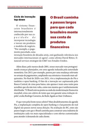 MIT SLOAN MANAGEMENT REVIEW BRASIL 7
DESAFIO DA INOVAÇÃO EM FINANÇAS
Ciclo de inovação
top-down
O sistema finan-
ceiro brasileiro é
internacionalmente
conhecido por sua ca-
p a c i d a d e d e
incorporar tecnologia
e inovar em produtos
e modelos de negócio.
“Por exemplo, o paga-
mento parcelado, uma
invenção brasileira de décadas atrás, está ganhando relevância nos
mercados internacionais só agora”, como afirma David Ritter, fi-
nancial services strategist da CI&T nos Estados Unidos.
Além disso, pelo menos desde 2001, nosso mercado vem protagoni-
zando avanços planejados, em uma agenda induzida pela autoridade
monetária. Em 2013, por exemplo, passou por uma mudança relevante
no arranjo de pagamentos, ampliando sua estrutura e trazendo mais ad-
quirentes. No final de 2020 e em 2021, vive a implementação do Pix e
também o open banking. O fato de a inovação ser capitaneada pelo
Banco Central, de cima para baixo, não apenas é mais uma razão para
acreditar que ela não tem volta, como nos mostra que é uniformemente
distribuída. “O Brasil está na ponta na onda da modernização financeira
mundial; criou um celeiro de testes que nos garante uma evolução rá-
pida”, avalia Rodrigo Carneiro, da Rede, ligada ao Itaú-Unibanco.
O que vem pela frente nesse celeiro? Mais desdobramentos da agenda
Pix, a implantação completa do open banking e o lançamento do real
digital são passos novos nessa direção. Na avaliação do BC, estes são
passos largos com que o Brasil caminha para construir uma indústria de
instituições cada vez mais especializadas e com ofertas customizadas
para atender à demanda de cada cliente.
O Brasil caminha
a passos largos
para que cada
brasileiro monte
sua cesta de
produtos
financeiros
 