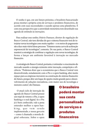 MIT SLOAN MANAGEMENT REVIEW BRASIL 8
DESAFIO DA INOVAÇÃO EM FINANÇAS
O sonho é que, em um futuro próximo, o brasileiro bancarizado
possa montar a própria cesta de serviços e produtos financeiros, de
acordo com suas necessidades e usando apenas uma plataforma. É
com essa perspectiva que a autoridade monetária tem desenhado sua
agenda de estímulo às inovações.
Para realizar esse sonho, Otávio Damaso, diretor de regulação do
Banco Central, não tem dúvidas de que o sistema financeiro terá de in-
trojetar novas tecnologias com muita rapidez – e os meios de pagamento
sãoafacemaisvisíveldesseprocesso.“Estamosnumacurvadeaceleração
exponencial de tecnologias”, comenta. De sua parte, o Banco Central
manterá a estratégia de combinar a regulação com novas tecnologias, de
forma a lançar um ambiente favorável à inovação no mercado
financeiro.
A estratégia do Banco Central, portanto, é estimular o crescimento do
mercado usando a sinergia existente entre inovação, competição e efi-
ciência. “Podemos dizer que o ecossistema que o Banco Central vem
desenvolvendo, notadamente com o Pix e o open banking, abre muito
espaço para as empresas inovarem na construção do sistema financeiro
do futuro, porque abre um leque de opções muito grande para o desen-
volvimento de soluções inovadoras, com maior uso de tecnologia e
menores custos”, diz Damaso.
O atual ciclo de inovação da
agenda do Banco Central possui
um tripé de vetores: o Pix, o open
banking e o real digital. Se o Pix
já é bem conhecido, vale a pena
entender melhor o open ban-
k i n g , q u e v e m s e n d o
implementado, e nossa govcoin
– como é chamada a moeda di-
gital soberana. Sobre o open
O brasileiro
poderá montar
sua cesta
personalizada
de serviços e
produtos
financeiros
 