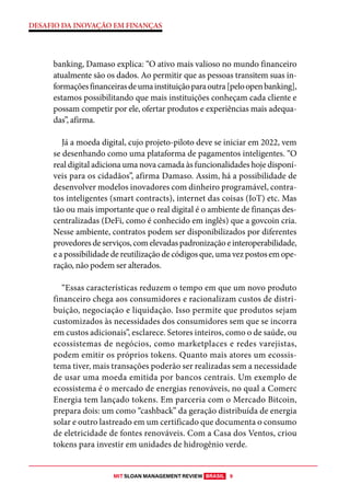MIT SLOAN MANAGEMENT REVIEW BRASIL 9
DESAFIO DA INOVAÇÃO EM FINANÇAS
banking, Damaso explica: “O ativo mais valioso no mundo financeiro
atualmente são os dados. Ao permitir que as pessoas transitem suas in-
formaçõesfinanceirasdeumainstituiçãoparaoutra[peloopenbanking],
estamos possibilitando que mais instituições conheçam cada cliente e
possam competir por ele, ofertar produtos e experiências mais adequa-
das”, afirma.
Já a moeda digital, cujo projeto-piloto deve se iniciar em 2022, vem
se desenhando como uma plataforma de pagamentos inteligentes. “O
real digital adiciona uma nova camada às funcionalidades hoje disponí-
veis para os cidadãos”, afirma Damaso. Assim, há a possibilidade de
desenvolver modelos inovadores com dinheiro programável, contra-
tos inteligentes (smart contracts), internet das coisas (IoT) etc. Mas
tão ou mais importante que o real digital é o ambiente de finanças des-
centralizadas (DeFi, como é conhecido em inglês) que a govcoin cria.
Nesse ambiente, contratos podem ser disponibilizados por diferentes
provedores de serviços, com elevadas padronização e interoperabilidade,
e a possibilidade de reutilização de códigos que, uma vez postos em ope-
ração, não podem ser alterados.
“Essas características reduzem o tempo em que um novo produto
financeiro chega aos consumidores e racionalizam custos de distri-
buição, negociação e liquidação. Isso permite que produtos sejam
customizados às necessidades dos consumidores sem que se incorra
em custos adicionais”, esclarece. Setores inteiros, como o de saúde, ou
ecossistemas de negócios, como marketplaces e redes varejistas,
podem emitir os próprios tokens. Quanto mais atores um ecossis-
tema tiver, mais transações poderão ser realizadas sem a necessidade
de usar uma moeda emitida por bancos centrais. Um exemplo de
ecossistema é o mercado de energias renováveis, no qual a Comerc
Energia tem lançado tokens. Em parceria com o Mercado Bitcoin,
prepara dois: um como “cashback” da geração distribuída de energia
solar e outro lastreado em um certificado que documenta o consumo
de eletricidade de fontes renováveis. Com a Casa dos Ventos, criou
tokens para investir em unidades de hidrogênio verde.
 