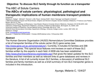 Abstract
The Human Genome Organisation (HUGO) Nomenclature Committee Database provides
a list of transporter families of the solute carrier (SLC) gene series (see
http://www.gene.ucl.ac.uk/nomenclature/). Currently, it includes 43 families and 298
transporter genes. This special issue features mini-reviews on each of these SLC
families written by the experts in each field. A WEB site has been established
(http://www.pharmaconference.org/slctable.asp) that gives the latest updates for the SLC
families and their members as well as relevant links to gene databases and reviews in
the literature. A list of all currently known SLC families, a discussion of additional SLC
families and family members as well as a brief summary of non-SLC transporter genes is
included in this introduction.
The ABC of Solute Carriers
The ABCs of solute carriers: physiological, pathological and
therapeutic implications of human membrane transport proteins
Introduction
Matthias A. Hediger1 , Michael F. Romero2, Ji-Bin Peng3, Andreas Rolfs4, Hitomi Takanaga1 and Elspeth A. Bruford5
(1)Membrane Biology Program and Renal Division, Brigham and Women’s Hospital, Harvard Institutes of Medicine, 77 Avenue Louis Pasteur,
Boston, MA 02115, USA
(2)Department of Physiology and Biophysics, Case Western Reserve University School of Medicine, Cleveland, OH 44106-4970, USA
(3)Division of Nephrology, Department of Medicine, University of Alabama at Birmingham, Birmingham, AL 35294, USA
(4)Harvard Institute of Proteomics, Harvard Medical School, Cambridge, MA 02141, USA
(5)HUGO Gene Nomenclature Committee, Department of Biology, University College London, London, NW1 2HE, UK
Matthias A. Hediger
Email: mhediger@rics.bwh.harvard.edu
Received: 11 September 2003Accepted: 1 October 2003Published online: 18 November 2003
Objective: To discuss SLC family through its function as a transporter
Ayungo, Melanie C. 13/4/27
 