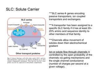 SLC: Solute Carrier
***SLC series genes encoding
passive transporters, ion coupled
transporters and exchangers
***A transporter has been assigned to a
specific SLC family if it has at least 20–
25% amino acid sequence identity to
other members of that family.
***Channels allow movement of
solutes down their electrochemical
gradient
Ion or solute flow through channels is
controlled by the open probability of the
channels via gating mechanisms and
the single channel conductance
(number of charges per second at a
given voltage).
 