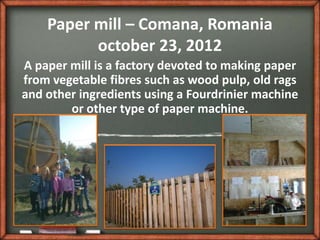 Paper mill – Comana, Romania
          october 23, 2012
A paper mill is a factory devoted to making paper
from vegetable fibres such as wood pulp, old rags
and other ingredients using a Fourdrinier machine
        or other type of paper machine.
 