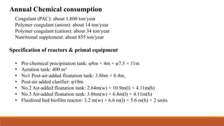Annual Chemical consumption
Coagulant (PAC): about 1,800 ton/year
Polymer coagulant (anion): about 14 ton/year
Polymer coagulant (cation): about 34 ton/year
Nutritional supplement: about 855 ton/year
Specification of reactors & primal equipment
• Pre-chemical precipitation tank: φ8m × 4m + φ7.5 × 11m
• Aeration tank: 400 m³
• No1 Post-air-added floatation tank: 3.86m × 6.4m,
• Post-air added clarifier: φ10m
• No.2 Air-added floatation tank: 2.64m(w) × 10.9m(l) × 4.11m(h)
• No.3 Air-added floatation tank: 3.86m(w) × 6.4m(l) × 4.11m(h)
• Fluidized bed biofilm reactor: 3.2 m(w) × 6.6 m(l) × 5.6 m(h) × 2 units
 