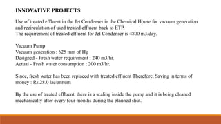 INNOVATIVE PROJECTS
Use of treated effluent in the Jet Condenser in the Chemical House for vacuum generation
and recirculation of used treated effluent back to ETP.
The requirement of treated effluent for Jet Condenser is 4800 m3/day.
Vacuum Pump
Vacuum generation : 625 mm of Hg
Designed - Fresh water requirement : 240 m3/hr.
Actual - Fresh water consumption : 200 m3/hr.
Since, fresh water has been replaced with treated effluent Therefore, Saving in terms of
money : Rs.28.0 lac/annum
By the use of treated effluent, there is a scaling inside the pump and it is being cleaned
mechanically after every four months during the planned shut.
 
