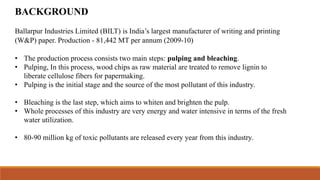 Ballarpur Industries Limited (BILT) is India’s largest manufacturer of writing and printing
(W&P) paper. Production - 81,442 MT per annum (2009-10)
• The production process consists two main steps: pulping and bleaching.
• Pulping, In this process, wood chips as raw material are treated to remove lignin to
liberate cellulose fibers for papermaking.
• Pulping is the initial stage and the source of the most pollutant of this industry.
• Bleaching is the last step, which aims to whiten and brighten the pulp.
• Whole processes of this industry are very energy and water intensive in terms of the fresh
water utilization.
• 80-90 million kg of toxic pollutants are released every year from this industry.
BACKGROUND
 