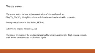 Waste water :
The waste waters include high concentration of chemicals such as :
Na2CO3, Na2SO3, bisulphites, elemental chlorine or chlorine dioxide, peroxides.
Strong corrosive waste like NaOH, HCl etc.
Adsorbable organic halides (AOX)
The major problems of the wastewater are highly toxicity, corrosivity, high organic content,
dark brown coloration due to dissolved lignin.
 