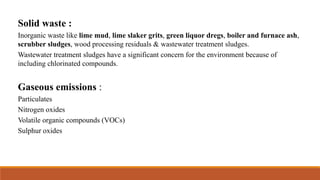Solid waste :
Inorganic waste like lime mud, lime slaker grits, green liquor dregs, boiler and furnace ash,
scrubber sludges, wood processing residuals & wastewater treatment sludges.
Wastewater treatment sludges have a significant concern for the environment because of
including chlorinated compounds.
Gaseous emissions :
Particulates
Nitrogen oxides
Volatile organic compounds (VOCs)
Sulphur oxides
 