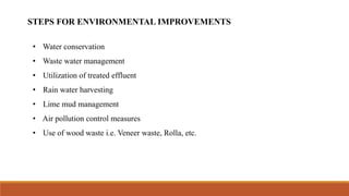 • Water conservation
• Waste water management
• Utilization of treated effluent
• Rain water harvesting
• Lime mud management
• Air pollution control measures
• Use of wood waste i.e. Veneer waste, Rolla, etc.
STEPS FOR ENVIRONMENTAL IMPROVEMENTS
 