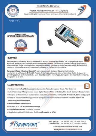 OVERVIEW
Page 1 of 2
SALIENT FEATURES
UNMATCHED
LIFETIME BUYBACK WARRANTY
TECHNICAL DETAILS
sales@paramountinstruments.com
Sales (24x7) : +91 999 999 1080, +91 9999 8899 33
Customer Care : +91 999 999 8037, +91 999 00 999 61
www.paramountinstruments.com
Paper Moisture Meter i9™(Digital)
All materials contain water, which is expressed in terms of moisture percentage. The moisture impacts the
working & performance of materials so it is important to measure the Moisture contained in Paper, Cardboard &
other materials. Digital moisture testers are used to measure moisture content of samples quickly & effectively. It
measures moisture by sensing the electrical resistance of the hygroscopic material.
Paramount Paper Moisture Meter i9™ is an ergonomically designed Equipment with sturdy
mechanism to get Accurate & Reliable Results. It is a highly advanced piece of technology that is designed for
providing optimum performance to the user. It can be used for every Paper, Corrugated Sheets and other material,
irrespective of its form.
● To Determine the % of Moisture content present in Paper, Corrugated Board, Fiber Board etc
● Latest Technology, Microprocessor based Digital Moisture Meter for Instant, One-touch Moisture Measurement
● Designed to check moisture levels in paper products such as cores, corrugated, Kraft stock, baled scrap paper
● Based on Resistance technology which is recognized around the world as the most accurate method for
measuring moisture content
● Microprocessor based circuit
● Averages up to 100 accumulated readings
● 0-100 Reference scale for relative moisture
● Supplied complete with Calibration Certificate (Traceable to NPL)
Advanced Digital Mositure Meter for Paper, Wood and Cardboard
 