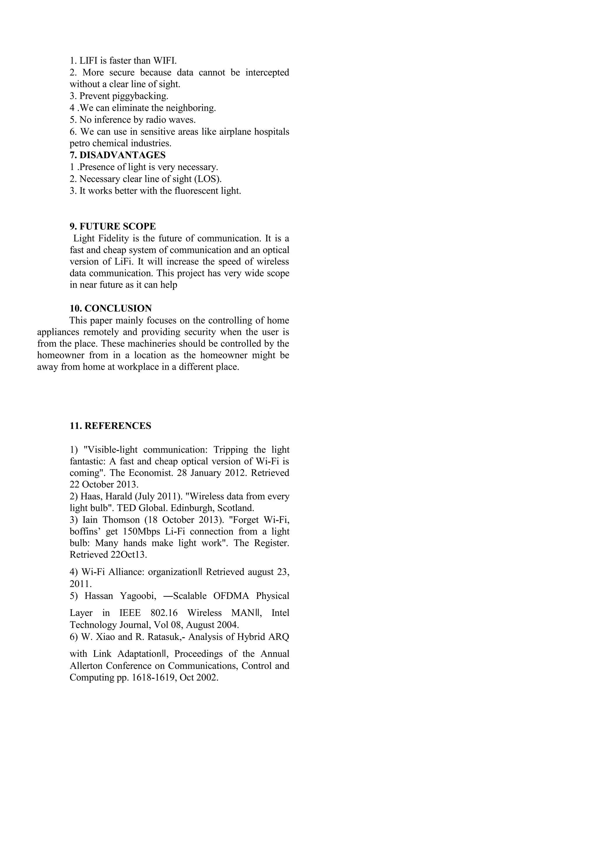 1. LIFI is faster than WIFI.
2. More secure because data cannot be intercepted
without a clear line of sight.
3. Prevent piggybacking.
4 .We can eliminate the neighboring.
5. No inference by radio waves.
6. We can use in sensitive areas like airplane hospitals
petro chemical industries.
7. DISADVANTAGES
1 .Presence of light is very necessary.
2. Necessary clear line of sight (LOS).
3. It works better with the fluorescent light.
9. FUTURE SCOPE
Light Fidelity is the future of communication. It is a
fast and cheap system of communication and an optical
version of LiFi. It will increase the speed of wireless
data communication. This project has very wide scope
in near future as it can help
10. CONCLUSION
This paper mainly focuses on the controlling of home
appliances remotely and providing security when the user is
from the place. These machineries should be controlled by the
homeowner from in a location as the homeowner might be
away from home at workplace in a different place.
11. REFERENCES
1) "Visible-light communication: Tripping the light
fantastic: A fast and cheap optical version of Wi-Fi is
coming". The Economist. 28 January 2012. Retrieved
22 October 2013.
2) Haas, Harald (July 2011). "Wireless data from every
light bulb". TED Global. Edinburgh, Scotland.
3) Iain Thomson (18 October 2013). "Forget Wi-Fi,
boffins’ get 150Mbps Li-Fi connection from a light
bulb: Many hands make light work". The Register.
Retrieved 22Oct13.
4) Wi-Fi Alliance: organizationǁ Retrieved august 23,
2011.
5) Hassan Yagoobi, ―Scalable OFDMA Physical
Layer in IEEE 802.16 Wireless MANǁ, Intel
Technology Journal, Vol 08, August 2004.
6) W. Xiao and R. Ratasuk,- Analysis of Hybrid ARQ
with Link Adaptationǁ, Proceedings of the Annual
Allerton Conference on Communications, Control and
Computing pp. 1618-1619, Oct 2002.
 