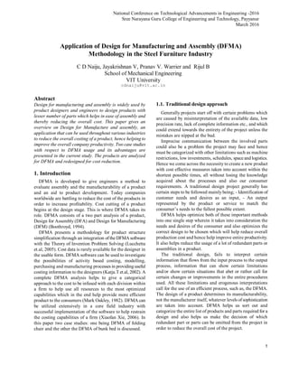 National Conference on Technological Advancements in Engineering -2016
Sree Narayana Guru College of Engineering and Technology, Payyanur
March 2016
1
Abstract
Design for manufacturing and assembly is widely used by
product designers and engineers to design products with
lesser number of parts which helps in ease of assembly and
thereby reducing the overall cost. This paper gives an
overview on Design for Manufacture and assembly, an
application that can be used throughout various industries
to reduce the overall costing of a product, hence helping to
improve the overall company productivity. Two case studies
with respect to DFMA usage and its advantages are
presented in the current study. The products are analyzed
for DFMA and redesigned for cost reduction.
1. Introduction
DFMA is developed to give engineers a method to
evaluate assembly and the manufacturability of a product
and an aid to product development. Today companies
worldwide are battling to reduce the cost of the products in
order to increase profitability. Cost cutting of a product
begins at the design stage. This is where DFMA takes its
role. DFMA consists of a two part analysis of a product,
Design for Assembly (DFA) and Design for Manufacturing
(DFM) (Boothroyd, 1994).
DFMA presents a methodology for product structure
simplification through an integration ofthe DFMA software
with the Theory of Invention Problem Solving (Lucchetta
et.al, 2005). Cost data is rarely available for the designer in
the usable form. DFMA software can be used to investigate
the possibilities of activity based costing, modelling,
purchasing and manufacturing processes in providing useful
costing information to the designers (Katja.T et.al, 2002). A
complete DFMA analysis helps to give a categorical
approach to the cost to be infused with each division within
a firm to help use all resources to the most optimized
capabilities which in the end help provide more efficient
product to the consumers (Mark Oakley, 1982). DFMA can
be utilized extensively in a core field industry with
successful implementation of the software to help restrain
the costing capabilities of a firm (Xiaofan Xie, 2006). In
this paper two case studies: one being DFMA of folding
chair and the other the DFMA of bunk bed is discussed.
1.1. Traditional design approach
Generally projects start off with certain problems which
are caused by misinterpretation of the available data, low
precision rate, lack of complete information etc., and which
could extend towards the entirety of the project unless the
mistakes are nipped at the bud.
Imprecise communication between the involved parts
could also be a problem the project may face and hence
must be categorized with other limitations such as machine
restrictions, low investments, schedules, space and logistics.
Hence we come across the necessity to create a new product
with cost effective measures taken into account within the
shortest possible times, all without losing the knowledge
acquired about the processes and also our consumer
requirements. A traditional design project generally has
certain steps to be followed mainly being; - Identification of
customer needs and desires as an input, - An output
represented by the product or service to match the
consumer’s needs to the fullest possible extent.
DFMA helps optimize both of these important methods
into one single step wherein it takes into consideration the
needs and desires of the consumer and also optimizes the
correct design to be chosen which will help reduce overall
production cost and hence help improve entire productivity.
It also helps reduce the usage of a lot of redundant parts or
assemblies in a product.
The traditional design, fails to interpret certain
information that flows from the input process to the output
process, information that can show certain limitations
and/or show certain situations that abet or rather call for
certain changes or improvements in the entire procedures
used. All these limitations and erogenous interpretations
call for the use of an efficient process, such as, the DFMA.
The design of a product determines its manufacturability,
not the manufacturer itself, whatever levels ofsophistication
are taken into account. DFMA helps us sort out and
categorize the entire list of products and parts required for a
design and also helps us make the decision of which
redundant part or parts can be omitted from the project in
order to reduce the overall cost of the project.
Application of Design for Manufacturing and Assembly (DFMA)
Methodology in the Steel Furniture Industry
C D Naiju, Jayakrishnan V, Pranav V. Warrier and Rijul B
School of Mechanical Engineering
VIT University
cdnaiju@vit.ac.in
 