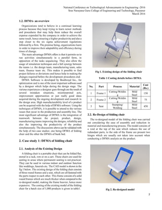 National Conference on Technological Advancements in Engineering -2016
Sree Narayana Guru College of Engineering and Technology, Payyanur
March 2016
2
1.2. DFMA- an overview
Organizations tend to believe in a continual learning
process because they keep trying to learn newer methods
and procedures that may help them reduce the overall
expense expended by the company in order to achieve the
same result, hence ensuring a higher productivityand alsoa
step closer to the six sigma achievement regulations
followed by a firm. The premise being, organizations learn
in order to improve their adaptability and efficiency during
times of change.
The main advantage DFMA offers is that it permits us to
run activities simultaneously in a parallel form, in
opposition of the tasks sequencing. They also allow the
usage of simulation techniques and a full synergy between
the teams i.e. the design team, manufacturing team, sales
team, finance team etc. This makes it possible to find
project failures or deviations and hence help in making the
changes required before the development procedures end.
DFMA Software is developed by Boothroyd Inc., for
optimization and is one of the most important software used
by a designer which helps during the design stage. The
various experiences a designer goes through are the result of
several mistaken situations, misinterpreted acts,
improvement opportunities or just really good ideas
acquired during the ongoing development and research in
the design area. High manufacturability level of a product
can be acquired with the help of DFMA software. Using the
techniques of DFMA, it is possible to attend to the various
issues that occur in the production and assembly line. The
most significant advantage of DFMA is the integration of
teamwork between the project, product, design,
manufacturing teams improving the designs, reliabilityand
also the improving the productivity of the product
simultaneously. The discussions above can be validated with
the help of two case studies: one being DFMA of folding
chair and the other the DFMA of bunk bed.
2. Case study 1: DFMA of folding chair
2.1. Analysis of the Existing Design
A folding chair is a portable chair that can be folded flat,
stored in a rack, row or on a cart. These chairs are used for
seating in areas where permanent seating is not practical.
They can be used in various indoor and outdoor function
like weddings, funerals etc. The CAD model is shown in the
fig 1 below. The existing design of the folding chair consists
of three round frames and a seat, which are all fastened with
the parts respect to each other. This frame consists ofa solid
round frames which are much thicker when compared tothe
re-designed model, making the frame heavier, hence more
expensive. The costing of the existing model of the folding
chair for a batch size of 1,000 products is given in table1.
Fig 1. Existing design of the folding chair
Table 1 Costing details before DFMA
No. Part Process Material
Cost
(Rs.)
1 Frame 1
Cutting/Weldin
g
Mild
Steel
150
2 Frame 2
Cutting/Weldin
g
Mild
Steel
75
3 Seat
Stamping/
Welding
Mild
Steel
450
2.2. Re-Design of folding chair
The re-designed model of the folding chair was carried
out considering the ease of assembly and reduction in
material and manufacturing process. The model consists of
a void at the top of the seat which reduces the use of
redundant parts, to the side of the frame are present two
hinges which are usually not taken into account when
conducting a DFMA analysis on the product.
Fig 2. Re-designed model
 