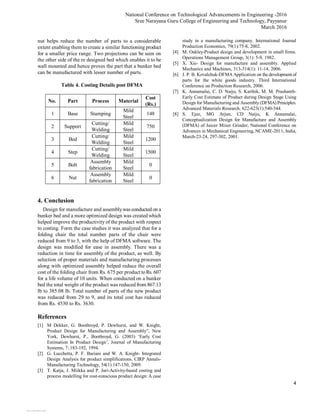 National Conference on Technological Advancements in Engineering -2016
Sree Narayana Guru College of Engineering and Technology, Payyanur
March 2016
4
nut helps reduce the number of parts to a considerable
extent enabling them to create a similar functioning product
for a smaller price range. Two projections can be seen on
the other side of the re designed bed which enables it to be
wall mounted and hence proves the part that a bunker bed
can be manufactured with lesser number of parts.
Table 4. Costing Details post DFMA
No. Part Process Material
Cost
(Rs.)
1 Base Stamping
Mild
Steel
148
2 Support
Cutting/
Welding
Mild
Steel
750
3 Bed
Cutting/
Welding
Mild
Steel
1200
4 Step
Cutting/
Welding
Mild
Steel
1500
5 Bolt
Assembly
fabrication
Mild
Steel
0
6 Nut
Assembly
fabrication
Mild
Steel
0
4. Conclusion
Design for manufacture and assemblywas conducted on a
bunker bed and a more optimized design was created which
helped improve the productivity of the product with respect
to costing. Form the case studies it was analyzed that for a
folding chair the total number parts of the chair were
reduced from 9 to 3, with the help of DFMA software. The
design was modified for ease in assembly. There was a
reduction in time for assembly of the product, as well. By
selection of proper materials and manufacturing processes
along with optimized assembly helped reduce the overall
cost of the folding chair from Rs. 675 per product toRs. 607
for a life volume of 10 units. When conducted on a bunker
bed the total weight of the product was reduced from 867.13
lb to 385.08 lb. Total number of parts of the new product
was reduced from 29 to 9, and its total cost has reduced
from Rs. 4530 to Rs. 3630.
References
[1] M Dekker, G. Boothroyd, P. Dewhurst, and W. Knight,
Product Design for Manufacturing and Assembly”, New
York, Dewhurst, P., Boothroyd, G. (2003) ‘Early Cost
Estimation In Product Design’, Journal of Manufacturing
Systems, 7:.183-192, 1994.
[2] G. Lucchetta, P. F. Bariani and W. A. Knight- Integrated
Design Analysis for product simplifications. CIRP Annals-
Manufacturing Technology, 54(1):147-150, 2009.
[3] T. Katja, J. Miikka and P. Jari-Activity-based costing and
process modelling for cost-conscious product design: A case
study in a manufacturing company. International Journal
Production Economics, 79(1):75-8, 2002.
[4] M. Oakley-Product design and development in small firms.
Operations Management Group, 3(1): 5-9, 1982.
[5] X. Xie- Design for manufacture and assembly. Applied
Mechanics and Machines, 313-314(1): 11-14, 2006.
[6] J. P. B. Kovalchuk-DFMA Application on the development of
parts for the white goods industry. Third International
Conference on Production Research, 2006.
[7] K. Annamalai, C. D. Naiju, S. Karthik, M. M. Prashanth-
Early Cost Estimate of Product during Design Stage Using
Design for Manufacturing and Assembly (DFMA) Principles.
Advanced Materials Research, 622-623(1):540-544.
[8] S. Ejaz, MG Arjun, CD Naiju, K Annamalai,
Conceptualization Design for Manufacture and Assembly
(DFMA) of Juicer Mixer Grinder, National Conference on
Advances in Mechanical Engineering, NCAME-2011, India,
March-23-24, 297-302, 2001.
View publication statsView publication stats
 