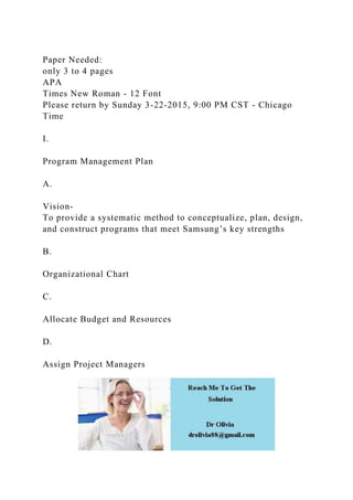 Paper Needed:
only 3 to 4 pages
APA
Times New Roman - 12 Font
Please return by Sunday 3-22-2015, 9:00 PM CST - Chicago
Time
I.
Program Management Plan
A.
Vision-
To provide a systematic method to conceptualize, plan, design,
and construct programs that meet Samsung’s key strengths
B.
Organizational Chart
C.
Allocate Budget and Resources
D.
Assign Project Managers
 