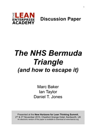 1




                               Discussion Paper




The NHS Bermuda
     Triangle
  (and how to escape it)

                       Marc Baker
                        Ian Taylor
                      Daniel T. Jones



  Presented at the New Horizons for Lean Thinking Summit,
2nd& 3rd November 2010, Chesford Grange Hotel, Kenilworth, UK
  An electronic version of this paper is available to download at www.leanuk.org
 