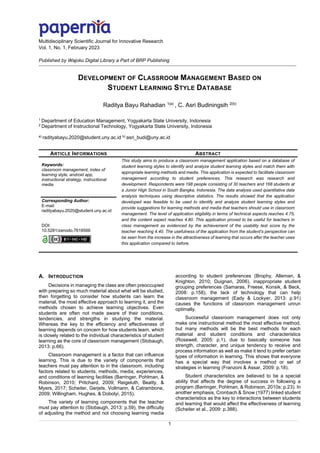 Multidisciplinary Scientific Journal for Innovative Research
Vol. 1, No. 1, February 2023
Published by Wajoku Digital Library a Part of BRP Publishing
1
DEVELOPMENT OF CLASSROOM MANAGEMENT BASED ON
STUDENT LEARNING STYLE DATABASE
Raditya Bayu Rahadian 1(a)
, C. Asri Budiningsih 2(b)
1
Department of Education Management, Yogyakarta State University, Indonesia
2
Department of Instructional Technology, Yogyakarta State University, Indonesia
a)
radityabayu.2020@student.uny.ac.id b)
asri_budi@uny.ac.id
ARTICLE INFORMATIONS ABSTRACT
Keywords:
classroom management, index of
learning style, android app,
instructional strategy, instructional
media
Corresponding Author:
E-mail:
radityabayu.2020@student.uny.ac.id
DOI:
10.5281/zenodo.7618566
This study aims to produce a classroom management application based on a database of
student learning styles to identify and analyze student learning styles and match them with
appropriate learning methods and media. This application is expected to facilitate classroom
management according to student preferences. This research was research and
development. Respondents were 198 people consisting of 30 teachers and 168 students at
a Junior High School in South Bangka, Indonesia. The data analysis used quantitative data
analysis techniques using descriptive statistics. The results showed that the application
developed was feasible to be used to identify and analyze student learning styles and
provide suggestions for learning methods and media that teachers should use in classroom
management. The level of application eligibility in terms of technical aspects reaches 4.75,
and the content aspect reaches 4.80. This application proved to be useful for teachers in
class management as evidenced by the achievement of the usability test score by the
teacher reaching 4.40. The usefulness of the application from the student's perspective can
be seen from the increase in the attractiveness of learning that occurs after the teacher uses
this application compared to before.
A. INTRODUCTION
Decisions in managing the class are often preoccupied
with preparing so much material about what will be studied,
then forgetting to consider how students can learn the
material, the most effective approach to learning it, and the
methods chosen to achieve learning objectives. Even
students are often not made aware of their conditions,
tendencies, and strengths in studying the material.
Whereas the key to the efficiency and effectiveness of
learning depends on concern for how students learn, which
is closely related to the individual characteristics of student
learning as the core of classroom management (Stobaugh,
2013: p.66).
Classroom management is a factor that can influence
learning. This is due to the variety of components that
teachers must pay attention to in the classroom, including
factors related to students, methods, media, experiences,
and conditions of learning facilities (Barringer, Pohlman, &
Robinson, 2010; Pritchard, 2009; Reigeluth, Beatty, &
Myers, 2017; Scheiter, Gerjets, Vollmann, & Catrambone,
2009; Willingham, Hughes, & Dobolyi, 2015).
The variety of learning components that the teacher
must pay attention to (Stobaugh, 2013: p.59), the difficulty
of adjusting the method and not choosing learning media
according to student preferences (Brophy, Alleman, &
Knighton, 2010; Duignan, 2006), inappropriate student
grouping preferences (Samaras, Freese, Konsik, & Beck,
2008: p.158), the lack of technology that can help
classroom management (Eady & Lockyer, 2013: p.91)
causes the functions of classroom management unrun
optimally.
Successful classroom management does not only
make one instructional method the most effective method,
but many methods will be the best methods for each
material and student conditions and characteristics
(Rosewell, 2005: p.1), due to basically someone has
strength, character, and unique tendency to receive and
process information as well as make it tend to prefer certain
types of information in learning. This shows that everyone
has a special way that involves a method or set of
strategies in learning (Franzoni & Assar, 2009: p.18).
Student characteristics are believed to be a special
ability that affects the degree of success in following a
program (Barringer, Pohlman, & Robinson, 2010s: p.23). In
another emphasis, Cronbach & Snow (1977) linked student
characteristics as the key to interactions between students
and learning that would affect the effectiveness of learning
(Scheiter et al., 2009: p.388).
 