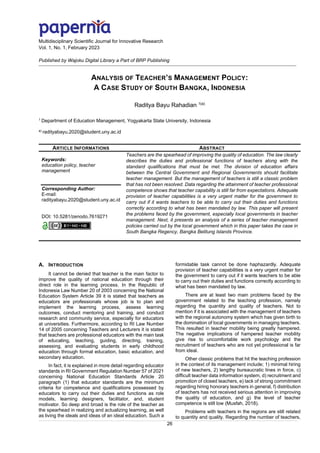 Multidisciplinary Scientific Journal for Innovative Research
Vol. 1, No. 1, February 2023
Published by Wajoku Digital Library a Part of BRP Publishing
26
ANALYSIS OF TEACHER’S MANAGEMENT POLICY:
A CASE STUDY OF SOUTH BANGKA, INDONESIA
Raditya Bayu Rahadian 1(a)
1
Department of Education Management, Yogyakarta State University, Indonesia
a)
radityabayu.2020@student.uny.ac.id
ARTICLE INFORMATIONS ABSTRACT
Keywords:
education policy, teacher
management
Corresponding Author:
E-mail:
radityabayu.2020@student.uny.ac.id
DOI: 10.5281/zenodo.7619271
Teachers are the spearhead of improving the quality of education. The law clearly
describes the duties and professional functions of teachers along with the
standard qualifications that must be met. The division of education affairs
between the Central Government and Regional Governments should facilitate
teacher management. But the management of teachers is still a classic problem
that has not been resolved. Data regarding the attainment of teacher professional
competence shows that teacher capability is still far from expectations. Adequate
provision of teacher capabilities is a very urgent matter for the government to
carry out if it wants teachers to be able to carry out their duties and functions
correctly according to what has been mandated by law. This paper will present
the problems faced by the government, especially local governments in teacher
management. Next, it presents an analysis of a series of teacher management
policies carried out by the local government which in this paper takes the case in
South Bangka Regency, Bangka Belitung Islands Province.
A. INTRODUCTION
It cannot be denied that teacher is the main factor to
improve the quality of national education through their
direct role in the learning process. In the Republic of
Indonesia Law Number 20 of 2003 concerning the National
Education System Article 39 it is stated that teachers as
educators are professionals whose job is to plan and
implement the learning process, assess learning
outcomes, conduct mentoring and training, and conduct
research and community service, especially for educators
at universities. Furthermore, according to RI Law Number
14 of 2005 concerning Teachers and Lecturers it is stated
that teachers are professional educators with the main task
of educating, teaching, guiding, directing, training,
assessing, and evaluating students in early childhood
education through formal education, basic education, and
secondary education.
In fact, it is explained in more detail regarding educator
standards in RI Government Regulation Number 57 of 2021
concerning National Education Standards Article 20
paragraph (1) that educator standards are the minimum
criteria for competence and qualifications possessed by
educators to carry out their duties and functions as role
models, learning designers, facilitator, and, student
motivator. So deep and broad is the role of the teacher as
the spearhead in realizing and actualizing learning, as well
as living the ideals and ideas of an ideal education. Such a
formidable task cannot be done haphazardly. Adequate
provision of teacher capabilities is a very urgent matter for
the government to carry out if it wants teachers to be able
to carry out their duties and functions correctly according to
what has been mandated by law.
There are at least two main problems faced by the
government related to the teaching profession, namely
regarding the quantity and quality of teachers. Not to
mention if it is associated with the management of teachers
with the regional autonomy system which has given birth to
the domination of local governments in managing teachers.
This resulted in teacher mobility being greatly hampered.
The negative implications of hampered teacher mobility
give rise to uncomfortable work psychology and the
recruitment of teachers who are not yet professional is far
from ideal.
Other classic problems that hit the teaching profession
in the context of its management include; 1) minimal hiring
of new teachers, 2) lengthy bureaucratic lines in force, c)
difficult teacher data information system, d) recruitment and
promotion of closed teachers, e) lack of strong commitment
regarding hiring honorary teachers in general, f) distribution
of teachers has not received serious attention in improving
the quality of education, and g) the level of teacher
competence is still low (Musfah, 2018).
Problems with teachers in the regions are still related
to quantity and quality. Regarding the number of teachers,
 