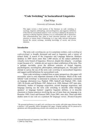 “Code Switching” in Sociocultural Linguistics
                                          Chad Nilep
                              University of Colorado, Boulder

        This paper reviews a brief portion of the literature on code switching in
        sociology, linguistic anthropology, and sociolinguistics, and suggests a definition
        of the term for sociocultural analysis. Code switching is defined as the practice of
        selecting or altering linguistic elements so as to contextualize talk in interaction.
        This contextualization may relate to local discourse practices, such as turn
        selection or various forms of bracketing, or it may make relevant information
        beyond the current exchange, including knowledge of society and diverse
        identities.


Introduction

        The term code switching (or, as it is sometimes written, code-switching or
codeswitching)1 is broadly discussed and used in linguistics and a variety of
related fields. A search of the Linguistics and Language Behavior Abstracts
database in 2005 shows more than 1,800 articles on the subject published in
virtually every branch of linguistics. However, despite this ubiquity – or perhaps
in part because of it – scholars do not seem to share a definition of the term. This
is perhaps inevitable, given the different concerns of formal linguists,
psycholinguists, sociolinguists, philosophers, anthropologists, etc. This paper will
attempt to survey the use of the term code switching in sociocultural linguistics
and suggest useful definitions for sociocultural work.
        Since code switching is studied from so many perspectives, this paper will
necessarily seem to omit important elements of the literature. Much of the work
labeled “code switching” is interested in syntactic or morphosyntactic constraints
on language alternation (e.g. Poplack 1980; Sankoff and Poplack 1981; Joshi
1985; Di Sciullo and Williams 1987; Belazi et al. 1994; Halmari 1997 inter alia).
Alternately, studies of language acquisition, second language acquisition, and
language learning use the term code switching to describe either bilingual
speakers’ or language learners’ cognitive linguistic abilities, or to describe
classroom or learner practices involving the use of more than one language (e.g.
Romaine 1989; Cenoz and Genesee 2001; Fotos 2001, inter alia). These and other
studies seem to use code as a synonym for language variety. Alvarez-Cáccamo


1
 My personal preference is to spell code switching as two words, with white space between them,
a practice I will generally follow throughout this paper. Original spelling will be preserved in
quotations and when paraphrasing scholars who routinely use an alternate form.




Colorado Research in Linguistics. June 2006. Vol. 19. Boulder: University of Colorado.
© 2006 by Chad Nilep.
 