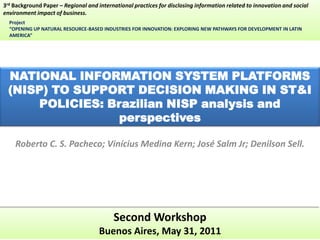 3rd Background Paper – Regional and international practices for disclosing information related to innovation and social
environment impact of business.
  Project
  “OPENING UP NATURAL RESOURCE-BASED INDUSTRIES FOR INNOVATION: EXPLORING NEW PATHWAYS FOR DEVELOPMENT IN LATIN
  AMERICA”




 NATIONAL INFORMATION SYSTEM PLATFORMS
 (NISP) TO SUPPORT DECISION MAKING IN ST&I
     POLICIES: Brazilian NISP analysis and
                 perspectives

    Roberto C. S. Pacheco; Vinícius Medina Kern; José Salm Jr; Denilson Sell.




                                           Second Workshop
                                     Buenos Aires, May 31, 2011
 