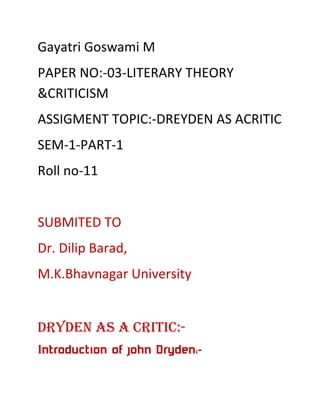 Gayatri Goswami M
PAPER NO:-03-LITERARY THEORY
&CRITICISM
ASSIGMENT TOPIC:-DREYDEN AS ACRITIC
SEM-1-PART-1
Roll no-11

SUBMITED TO
Dr. Dilip Barad,
M.K.Bhavnagar University

Dryden as a Critic:Introduction of john Dryden:-

 
