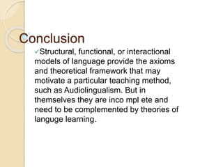 Conclusion
Structural, functional, or interactional
models of language provide the axioms
and theoretical framework that may
motivate a particular teaching method,
such as Audiolingualism. But in
themselves they are inco mpl ete and
need to be complemented by theories of
languge learning.
 