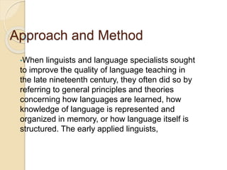 Approach and Method
•When linguists and language specialists sought
to improve the quality of language teaching in
the late nineteenth century, they often did so by
referring to general principles and theories
concerning how languages are learned, how
knowledge of language is represented and
organized in memory, or how language itself is
structured. The early applied linguists,
 