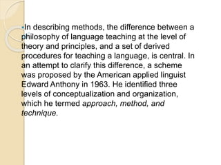 In describing methods, the difference between a
philosophy of language teaching at the level of
theory and principles, and a set of derived
procedures for teaching a language, is central. In
an attempt to clarify this difference, a scheme
was proposed by the American applied linguist
Edward Anthony in 1963. He identified three
levels of conceptualization and organization,
which he termed approach, method, and
technique.
 