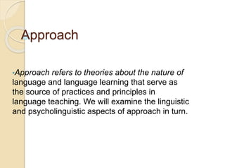 Approach
•Approach refers to theories about the nature of
language and language learning that serve as
the source of practices and principles in
language teaching. We will examine the linguistic
and psycholinguistic aspects of approach in turn.
 