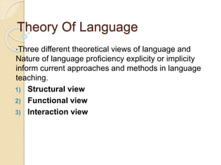 Theory Of Language
•Three different theoretical views of language and
Nature of language proficiency explicity or implicity
inform current approaches and methods in language
teaching.
1) Structural view
2) Functional view
3) Interaction view
 