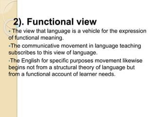 2). Functional view
 The view that language is a vehicle for the expression
of functional meaning.
The communicative movement in language teaching
subscribes to this view of language.
•The English for specific purposes movement likewise
begins not from a structural theory of language but
from a functional account of learner needs.
 