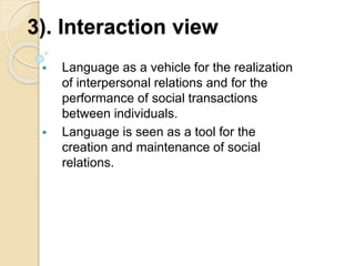 3). Interaction view
 Language as a vehicle for the realization
of interpersonal relations and for the
performance of social transactions
between individuals.
 Language is seen as a tool for the
creation and maintenance of social
relations.
 