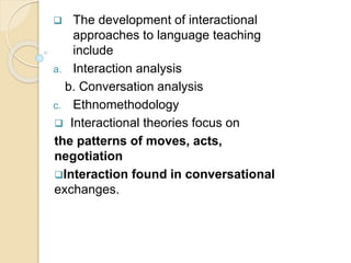  The development of interactional
approaches to language teaching
include
a. Interaction analysis
b. Conversation analysis
c. Ethnomethodology
 Interactional theories focus on
the patterns of moves, acts,
negotiation
Interaction found in conversational
exchanges.
 