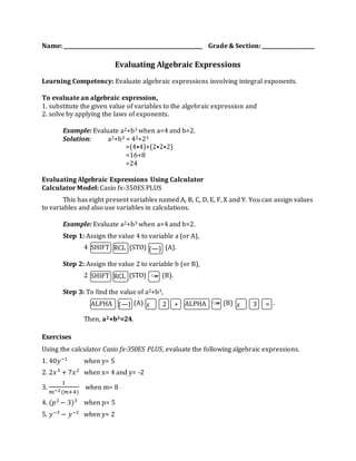Name: _____________________________________________________ Grade & Section: ____________________ 
Evaluating Algebraic Expressions 
Learning Competency: Evaluate algebraic expressions involving integral exponents. 
To evaluate an algebraic expression, 
1. substitute the given value of variables to the algebraic expression and 
2. solve by applying the laws of exponents. 
Example: Evaluate a2+b3 when a=4 and b=2. 
Solution: a2+b3 = 42+23 
=(4⦁4)+(2⦁2⦁2) 
=16+8 
=24 
Evaluating Algebraic Expressions Using Calculator 
Calculator Model: Casio fx-350ES PLUS 
This has eight present variables named A, B, C, D, E, F, X and Y. You can assign values 
to variables and also use variables in calculations. 
Example: Evaluate a2+b3 when a=4 and b=2. 
Step 1: Assign the value 4 to variable a (or A), 
4 (STO) (A). 
SHIFT 
T 
RCL 
T 
Step 2: Assign the value 2 to variable b (or B), 
2 (STO) (B). 
Step 3: To find the value of a2+b3, 
(A) (B) . 
Then, a2+b3=24. 
Exercises 
Using the calculator Casio fx-350ES PLUS, evaluate the following algebraic expressions. 
1. 40푦−1 when y= 5 
2. 2푥 3 + 7푥 2 when x= 4 and y= -2 
3. 
1 
푚−2 (푚+4) 
when m= 8 
4. (푝2 − 3)3 when p= 5 
5. 푦−3 − 푦−2 when y= 2 
(—) 
SHIFT 
T 
RCL 
T 
○‴ 
ALPHA 
T 
(—) 푥 2 + ALPHA 
T 
○‴ 푥 3 = 
 