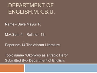 DEPARTMENT OF
ENGLISH.M.K.B.U.
Name:- Dave Mayuri P.
M.A.Sem-4 Roll no:- 13.
Paper no:-14 The African Literature.
Topic name- “Okonkwo as a tragic Hero”
Submitted By:- Department of English.
 