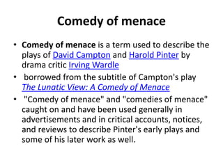 Comedy of menace
• Comedy of menace is a term used to describe the
plays of David Campton and Harold Pinter by
drama critic Irving Wardle
• borrowed from the subtitle of Campton's play
The Lunatic View: A Comedy of Menace
• "Comedy of menace" and "comedies of menace"
caught on and have been used generally in
advertisements and in critical accounts, notices,
and reviews to describe Pinter's early plays and
some of his later work as well.
 