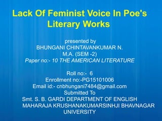 Lack Of Feminist Voice In Poe's
Literary Works
presented by
BHUNGANI CHINTAVANKUMAR N.
M.A. (SEM -2)
Paper no:- 10 THE AMERICAN LITERATURE
Roll no:- 6
Enrollment no:-PG15101006
Email id:- cnbhungani7484@gmail.com
Submitted To
Smt. S. B. GARDI DEPARTMENT OF ENGLISH
MAHARAJA KRUSHANAKUMARSINHJI BHAVNAGAR
UNIVERSITY
 