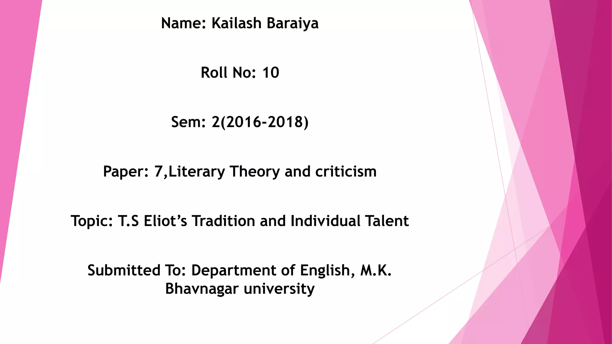 Name: Kailash Baraiya
Roll No: 10
Sem: 2(2016-2018)
Paper: 7,Literary Theory and criticism
Topic: T.S Eliot’s Tradition and Individual Talent
Submitted To: Department of English, M.K.
Bhavnagar university