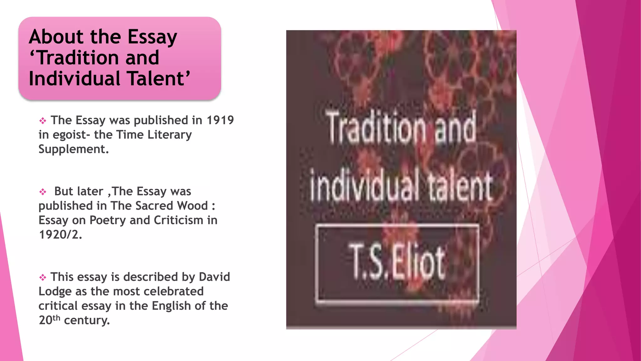 About the Essay
‘Tradition and
Individual Talent’
The Essay was published in 1919
in egoist- the Time Literary
Supplement.
But later ,The Essay was
published in The Sacred Wood :
Essay on Poetry and Criticism in
1920/2.
This essay is described by David
Lodge as the most celebrated
critical essay in the English of the
20th century.