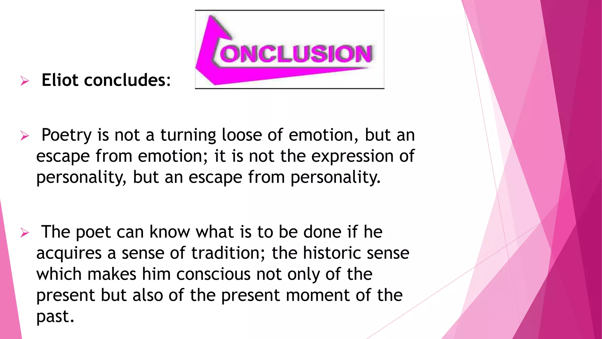  Eliot concludes:
Poetry is not a turning loose of emotion, but an
escape from emotion; it is not the expression of
personality, but an escape from personality.
The poet can know what is to be done if he
acquires a sense of tradition; the historic sense
which makes him conscious not only of the
present but also of the present moment of the
past.