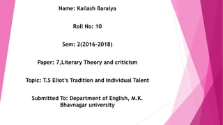 Name: Kailash Baraiya
Roll No: 10
Sem: 2(2016-2018)
Paper: 7,Literary Theory and criticism
Topic: T.S Eliot’s Tradition and Individual Talent
Submitted To: Department of English, M.K.
Bhavnagar university
 