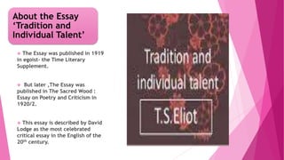 About the Essay
‘Tradition and
Individual Talent’
 The Essay was published in 1919
in egoist- the Time Literary
Supplement.
 But later ,The Essay was
published in The Sacred Wood :
Essay on Poetry and Criticism in
1920/2.
 This essay is described by David
Lodge as the most celebrated
critical essay in the English of the
20th century.
 