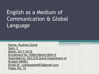 English as a Medium of
Communication & Global
Language
Name- Rudrika Gohel
Sem: 3
Batch: 2017-2019
Enrollment No: 2069108420180015
Submitted to: Smt.S.B.Gardi Department of
English MKBU
Email Id: rudrikagohel97@gmail.com
Paper No: 12
 