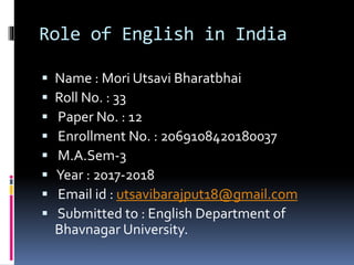 Role of English in India
 Name : Mori Utsavi Bharatbhai
 Roll No. : 33
 Paper No. : 12
 Enrollment No. : 2069108420180037
 M.A.Sem-3
 Year : 2017-2018
 Email id : utsavibarajput18@gmail.com
 Submitted to : English Department of
Bhavnagar University.
 