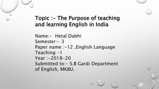 Topic :- The Purpose of teaching
and learning English in India
Name:- Hetal Dabhi
Semester:- 3
Paper name :-12 ,English Language
Teaching -1
Year :-2018-20
Submitted to:- S.B Gardi Department
of English, MKBU.
 