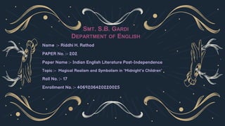 Name :- Riddhi H. Rathod
PAPER No. :- 202
Paper Name :- Indian English Literature Post-Independence
Topic :- Magical Realism and Symbolism in ‘Midnight’s Children’
Roll No. :- 17
Enrollment No. :- 4069206420220025
SMT. S.B. GARDI
DEPARTMENT OF ENGLISH
 