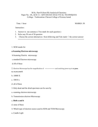 M.Sc. Part-II (Sem-III) Analytical Chemistry
Paper No. -IX, ACH 3.1: ADVANCED ANALYTCAL TECHNIQUES
College : Yashwantrao Chavan College of Science karad
Time: 1 hour MARKS :50
Instruction :
1. Answer in one sentence ( Two mark for each question )
2. Solve any 50 out of 30 question
3. Choose the correct alternatives from following and Tick mark √ the correct answer
=============================================================
1. SEM stands for
a.Scanning Electron microscopy
b.Scanning Electric microscopy
c.standard Electron microscopy
d.All of these
2. Electron Microscope has the magnification of ----------------- and resolving power up to 0.5nm.
a. 10,00,000X
b. 10000 X
c. 10010 x
d. all of these
3. Only dead and the dried specimen can be seen by
a. scanning electron microscopy
b. Transmission electron Microscopy
c. Both a and b
d. none of these
4. Which type of electron source used in SEM and TEM Microscopy
a. Candle Light
 