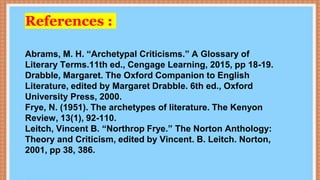 References :
Abrams, M. H. “Archetypal Criticisms.” A Glossary of
Literary Terms.11th ed., Cengage Learning, 2015, pp 18-19.
Drabble, Margaret. The Oxford Companion to English
Literature, edited by Margaret Drabble. 6th ed., Oxford
University Press, 2000.
Frye, N. (1951). The archetypes of literature. The Kenyon
Review, 13(1), 92-110.
Leitch, Vincent B. “Northrop Frye.” The Norton Anthology:
Theory and Criticism, edited by Vincent. B. Leitch. Norton,
2001, pp 38, 386.
 