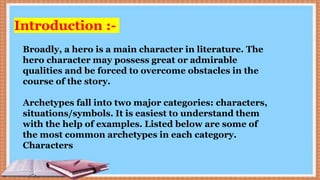Introduction :-
Broadly, a hero is a main character in literature. The
hero character may possess great or admirable
qualities and be forced to overcome obstacles in the
course of the story.
Archetypes fall into two major categories: characters,
situations/symbols. It is easiest to understand them
with the help of examples. Listed below are some of
the most common archetypes in each category.
Characters
 