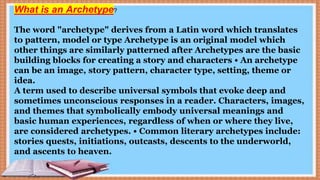 The word "archetype" derives from a Latin word which translates
to pattern, model or type Archetype is an original model which
other things are similarly patterned after Archetypes are the basic
building blocks for creating a story and characters • An archetype
can be an image, story pattern, character type, setting, theme or
idea.
A term used to describe universal symbols that evoke deep and
sometimes unconscious responses in a reader. Characters, images,
and themes that symbolically embody universal meanings and
basic human experiences, regardless of when or where they live,
are considered archetypes. • Common literary archetypes include:
stories quests, initiations, outcasts, descents to the underworld,
and ascents to heaven.
What is an Archetype?
 